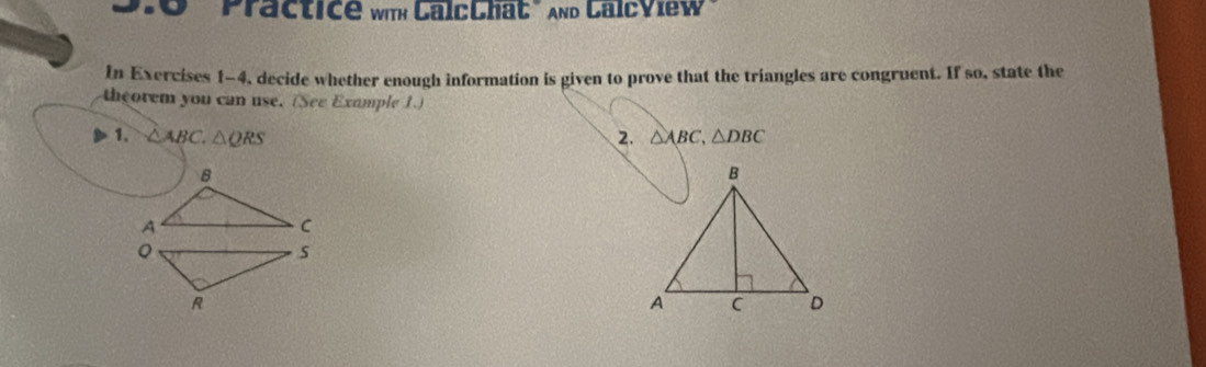 Practice with CalcChat" And LalcView 
In Exercises 1-4, decide whether enough information is given to prove that the triangles are congruent. If so, state the 
theorem you can use. (See Example 1.) 
1. △ ABC. △ QRS 2. △ ABC, △ DBC
。 
s 
R