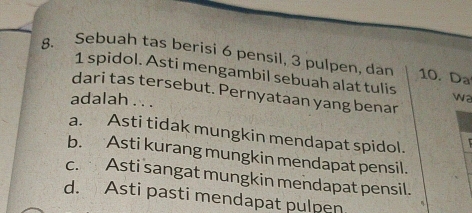 Sebuah tas berisi 6 pensil, 3 pulpen, dan 10. Da
1 spidol. Asti mengambil sebuah alat tulis wa
dari tas tersebut. Pernyataan yang benar
adalah . . .
a. Asti tidak mungkin mendapat spidol.
b. Asti kurang mungkin mendapat pensil.
c. Asti sangat mungkin mendapat pensil.
d. Asti pasti mendapat pulpen