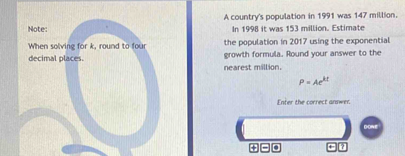 A country's population in 1991 was 147 million. 
Note: In 1998 it was 153 million. Estimate 
When solving for k, round to four the population in 2017 using the exponential 
decimal places. growth formula. Round your answer to the 
nearest million.
P=Ae^(kt)
Enter the correct answer. 
DONE 
?