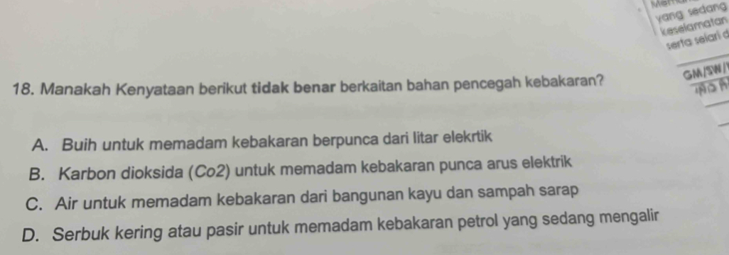 Men
yang sedan 
keselamatan
serta selarí d
GM/SW /
18. Manakah Kenyataan berikut tidak benar berkaitan bahan pencegah kebakaran?
D n
A. Buih untuk memadam kebakaran berpunca dari litar elekrtik
B. Karbon dioksida (Co2) untuk memadam kebakaran punca arus elektrik
C. Air untuk memadam kebakaran dari bangunan kayu dan sampah sarap
D. Serbuk kering atau pasir untuk memadam kebakaran petrol yang sedang mengalir