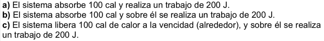 a) El sistema absorbe 100 cal y realiza un trabajo de 200 J.
b) El sistema absorbe 100 cal y sobre él se realiza un trabajo de 200 J.
c) El sistema libera 100 cal de calor a la vencidad (alrededor), y sobre él se realiza
un trabajo de 200 J.