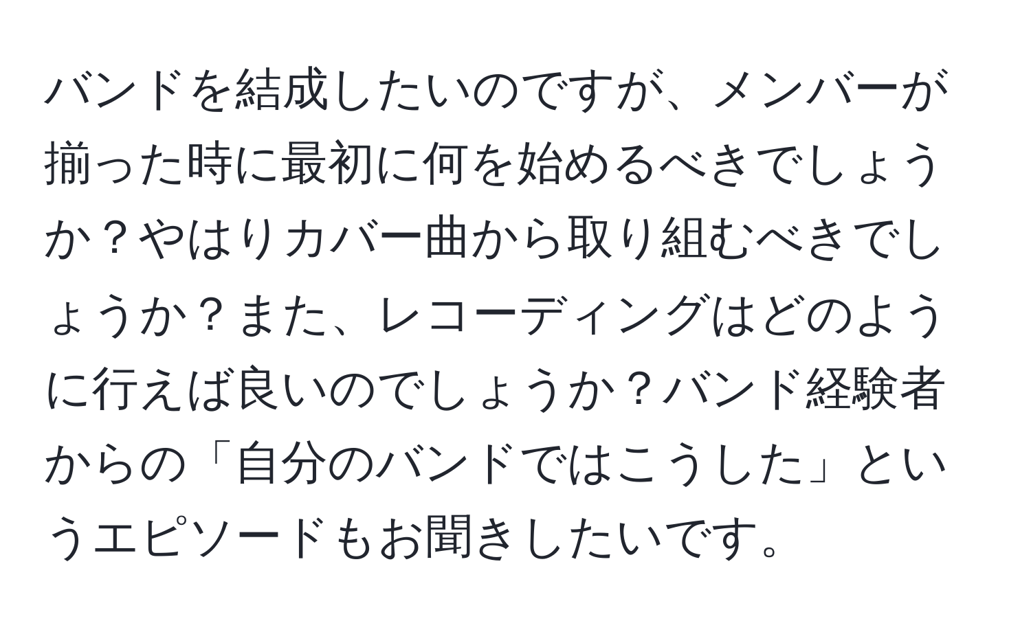 バンドを結成したいのですが、メンバーが揃った時に最初に何を始めるべきでしょうか？やはりカバー曲から取り組むべきでしょうか？また、レコーディングはどのように行えば良いのでしょうか？バンド経験者からの「自分のバンドではこうした」というエピソードもお聞きしたいです。