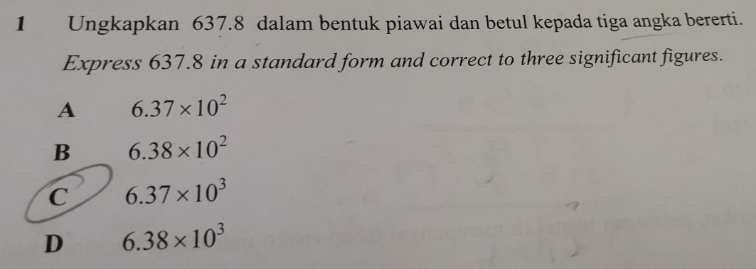 Ungkapkan 637.8 dalam bentuk piawai dan betul kepada tiga angka bererti.
Express 637.8 in a standard form and correct to three significant figures.
A 6.37* 10^2
B 6.38* 10^2
C 6.37* 10^3
D 6.38* 10^3