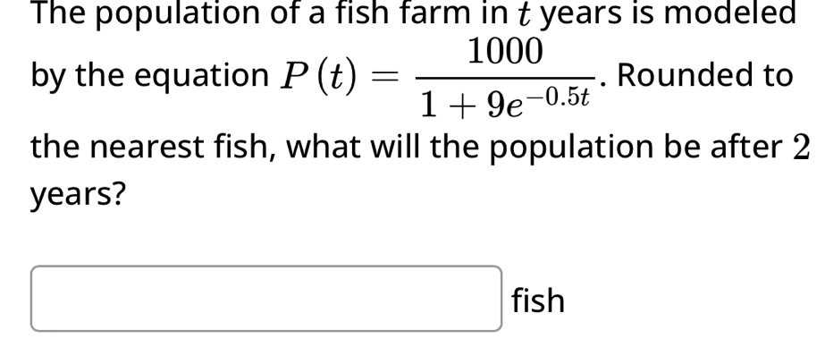 The population of a fish farm in t years is modeled 
by the equation P(t)= 1000/1+9e^(-0.5t) . Rounded to 
the nearest fish, what will the population be after 2
years? 
□ fish