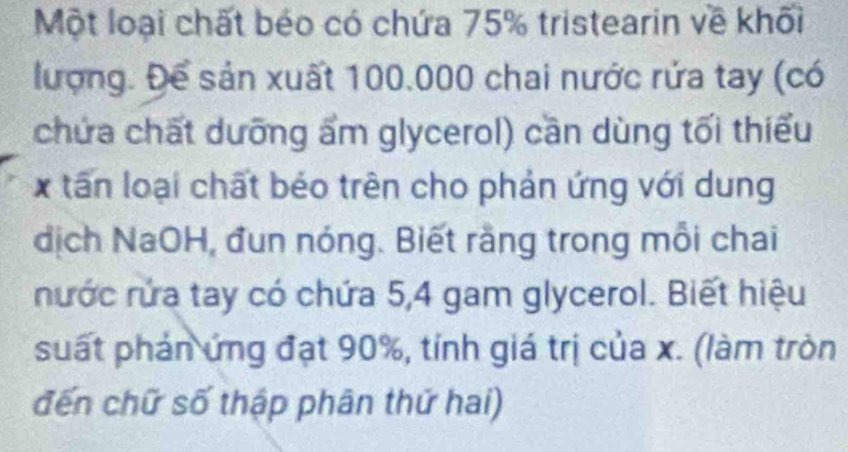 Một loại chất béo có chứa 75% tristearin về khối 
lượng. Để sản xuất 100.000 chai nước rứa tay (có 
chứa chất dưỡng ẩm glycerol) cần dùng tối thiếu 
x tấn loại chất béo trên cho phản ứng với dung 
dịch NaOH, đun nóng. Biết rằng trong mỗi chai 
nước rửa tay có chứa 5, 4 gam glycerol. Biết hiệu 
suất phản ứng đạt 90%, tỉnh giá trị của x. (làm tròn 
đến chữ số thập phân thứ hai)