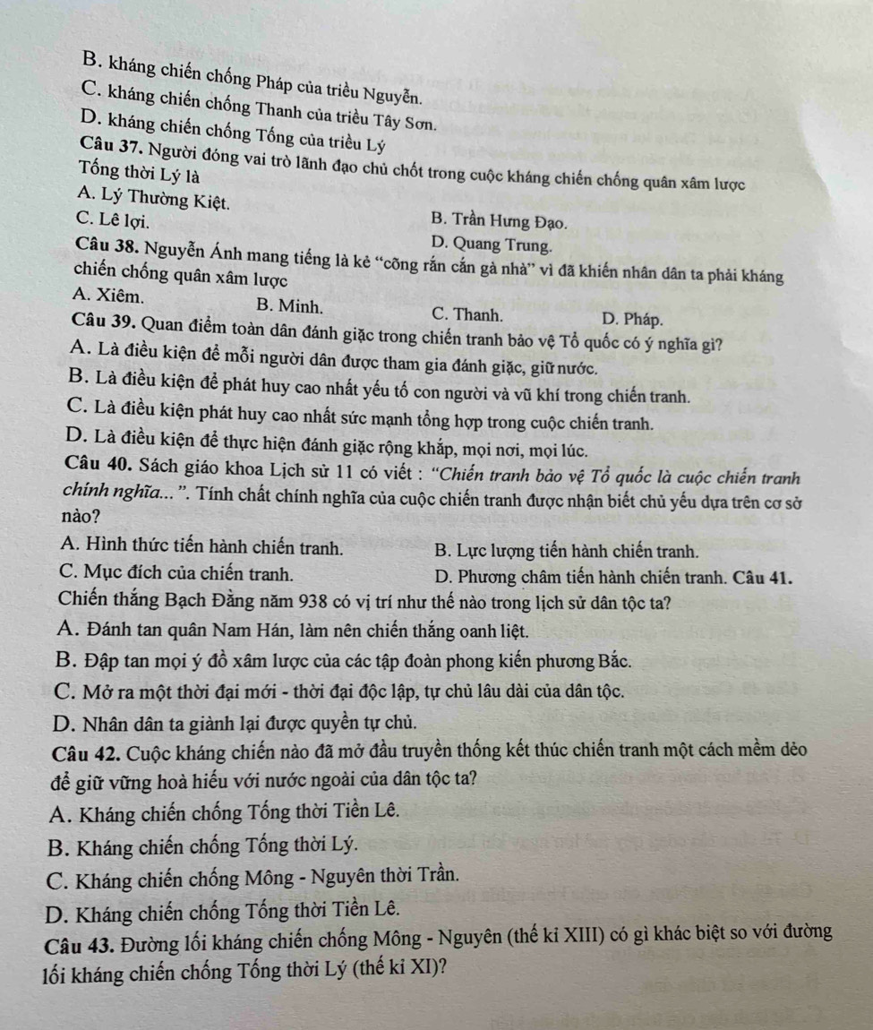 B. kháng chiến chống Pháp của triều Nguyễn.
C. kháng chiến chống Thanh của triều Tây Sơn.
D. kháng chiến chống Tống của triều Lý
Câu 37. Người đóng vai trò lãnh đạo chủ chốt trong cuộc kháng chiến chống quân xâm lược
Tống thời Lý là
A. Lý Thường Kiệt. B. Trần Hưng Đạo.
C. Lê lợi.
D. Quang Trung.
Câu 38. Nguyễn Ánh mang tiếng là kẻ “cõng rắn cắn gà nhà” vì đã khiến nhân dân ta phải kháng
chiến chống quân xâm lược
A. Xiêm. B. Minh. C. Thanh. D. Pháp.
Câu 39. Quan điểm toàn dân đánh giặc trong chiến tranh bảo vệ Tổ quốc có ý nghĩa gi?
A. Là điều kiện để mỗi người dân được tham gia đánh giặc, giữ nước.
B. Là điều kiện để phát huy cao nhất yếu tố con người và vũ khí trong chiến tranh.
C. Là điều kiện phát huy cao nhất sức mạnh tổng hợp trong cuộc chiến tranh.
D. Là điều kiện để thực hiện đánh giặc rộng khắp, mọi nơi, mọi lúc.
Câu 40. Sách giáo khoa Lịch sử 11 có viết : “Chiến tranh bảo vệ Tổ quốc là cuộc chiến tranh
chính nghĩa... ''. Tính chất chính nghĩa của cuộc chiến tranh được nhận biết chủ yếu dựa trên cơ sở
nào?
A. Hình thức tiến hành chiến tranh. B. Lực lượng tiến hành chiến tranh.
C. Mục đích của chiến tranh. D. Phương châm tiến hành chiến tranh. Câu 41.
Chiến thắng Bạch Đằng năm 938 có vị trí như thế nào trong lịch sử dân tộc ta?
A. Đánh tan quân Nam Hán, làm nên chiến thắng oanh liệt.
B. Đập tan mọi ý đồ xâm lược của các tập đoàn phong kiến phương Bắc.
C. Mở ra một thời đại mới - thời đại độc lập, tự chủ lâu dài của dân tộc.
D. Nhân dân ta giành lại được quyền tự chủ.
Câu 42. Cuộc kháng chiến nào đã mở đầu truyền thống kết thúc chiến tranh một cách mềm dẻo
để giữ vững hoà hiếu với nước ngoài của dân tộc ta?
A. Kháng chiến chống Tống thời Tiền Lê.
B. Kháng chiến chống Tống thời Lý.
C. Kháng chiến chống Mông - Nguyên thời Trần.
D. Kháng chiến chống Tống thời Tiền Lê.
Câu 43. Đường lối kháng chiến chống Mông - Nguyên (thế kỉ XIII) có gì khác biệt so với đường
lối kháng chiến chống Tống thời Lý (thế kỉ XI)?