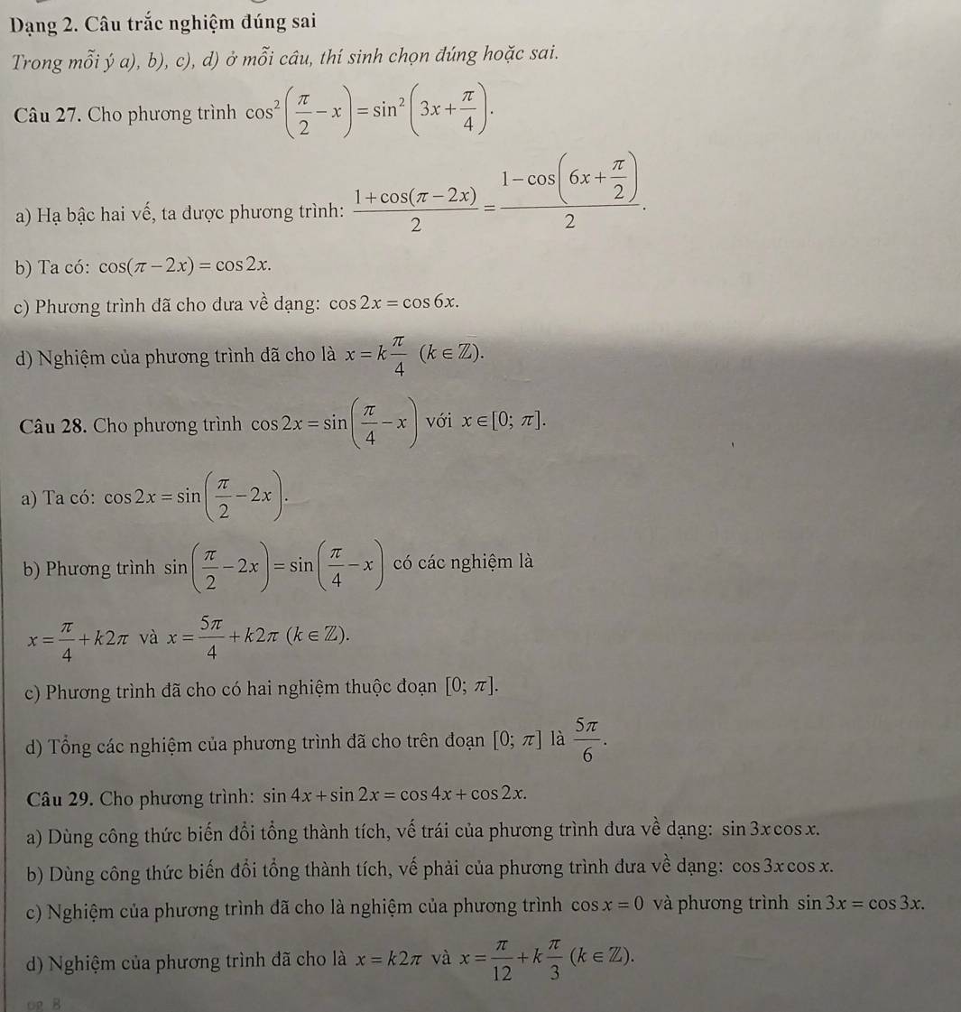 Dạng 2. Câu trắc nghiệm đúng sai
Trong mỗi ý a), b), c), d) ở mỗi câu, thí sinh chọn đúng hoặc sai.
Câu 27. Cho phương trình cos^2( π /2 -x)=sin^2(3x+ π /4 ).
a) Hạ bậc hai vế, ta được phương trình:  (1+cos (π -2x))/2 =frac 1-cos (6x+ π /2 )2.
b) Ta có: cos (π -2x)=cos 2x.
c) Phương trình đã cho đưa về dạng: cos 2x=cos 6x.
d) Nghiệm của phương trình đã cho là x=k π /4 (k∈ Z).
Câu 28. Cho phương trình cos 2x=sin ( π /4 -x) với x∈ [0;π ].
a) Ta có: cos 2x=sin ( π /2 -2x).
b) Phương trình sin ( π /2 -2x)=sin ( π /4 -x) có các nghiệm là
x= π /4 +k2π và x= 5π /4 +k2π (k∈ Z).
c) Phương trình đã cho có hai nghiệm thuộc đoạn [0;π ].
d) Tổng các nghiệm của phương trình dã cho trên đoạn [0;π ] là  5π /6 .
Câu 29. Cho phương trình: sin 4x+sin 2x=cos 4x+cos 2x.
a) Dùng công thức biến đổi tổng thành tích, vế trái của phương trình đưa về dạng: sin 3xcos x.
b) Dùng công thức biến đổi tổng thành tích, vế phải của phương trình đưa về dạng: cos 3xcos x.
c) Nghiệm của phương trình đã cho là nghiệm của phương trình cos x=0 và phương trình sin 3x=cos 3x.
d) Nghiệm của phương trình đã cho là x=k2π và x= π /12 +k π /3 (k∈ Z).
OR B