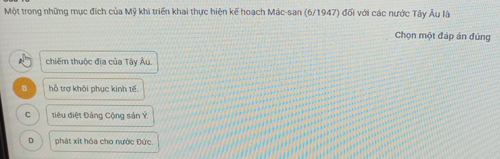 Một trong những mục đích của Mỹ khi triển khai thực hiện kế hoạch Mác-san (6/1947) đối với các nước Tây Âu là
Chọn một đáp án đúng
chiếm thuộc địa của Tây Âu.
B hỗ trợ khôi phục kinh tế.
C tiêu diệt Đảng Cộng sản Ý.
D phát xít hỏa cho nước Đức.