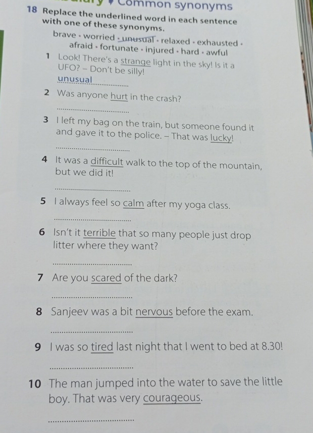 Common synonóms
18 Replace the underlined word in each sentence
with one of these synonyms.
brave - worried - unusual - relaxed - exhausted -
afraid - fortunate - injured - hard - awful
1 Look! There's a strange light in the sky! Is it a
UFO? - Don't be silly!
unusual
_
2 Was anyone hurt in the crash?
_
3 I left my bag on the train, but someone found it
_
and gave it to the police. - That was lucky!
4 It was a difficult walk to the top of the mountain,
but we did it!
_
5 I always feel so calm after my yoga class.
_
6 Isn't it terrible that so many people just drop
litter where they want?
_
7 Are you scared of the dark?
_
8 Sanjeev was a bit nervous before the exam.
_
9 I was so tired last night that I went to bed at 8.30!
_
10 The man jumped into the water to save the little
boy. That was very courageous.
_