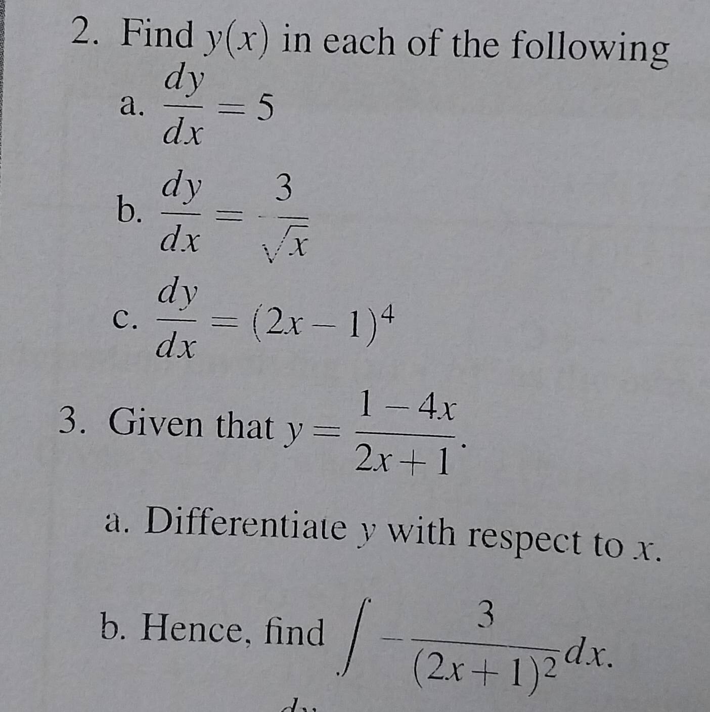 Find y(x) in each of the following 
a.  dy/dx =5
b.  dy/dx = 3/sqrt(x) 
c.  dy/dx =(2x-1)^4
3. Given that y= (1-4x)/2x+1 . 
a. Differentiate y with respect to x. 
b. Hence, find ∈t -frac 3(2x+1)^2dx.