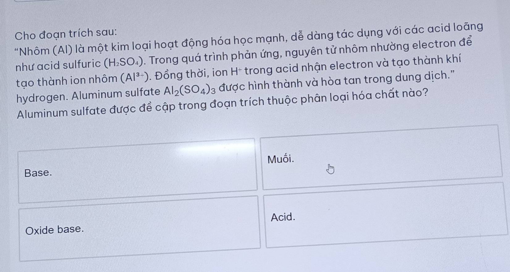 Cho đoạn trích sau:
"Nhôm (AI) là một kim loại hoạt động hóa học mạnh, dễ dàng tác dụng với các acid loãng
như acid sulfuric (H_2SO_4). Trong quá trình phản ứng, nguyên tử nhôm nhường electron để
tạo thành ion nhôm (Al^(3+)). Đồng thời, ion H* trong acid nhận electron và tạo thành khí
hydrogen. Aluminum sulfate Al_2(SO_4)_3 được hình thành và hòa tan trong dung dịch.”
Aluminum sulfate được đề cập trong đoạn trích thuộc phân loại hóa chất nào?
Muối.
Base.
Acid.
Oxide base.