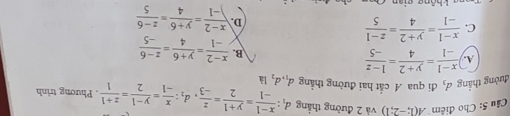 Cho điểm A(1;-2;1) và 2 đường thẳng
đường thẳng d_3 đi qua A cắt hai đường thẳng d_1, d_2 d_1: (x-1)/-1 = (y+1)/2 = z/-3 , d_1: x/-1 = (y-1)/2 = (z+1)/1 . Phương trình
là
A.  (x-1)/-1 = (y+2)/4 = (1-z)/-5 
B.  (x-2)/-1 = (y+6)/4 = (z-6)/-5 
C.  (x-1)/-1 = (y+2)/4 = (z-1)/5 
D.  (x-2)/-1 = (y+6)/4 = (z-6)/5 