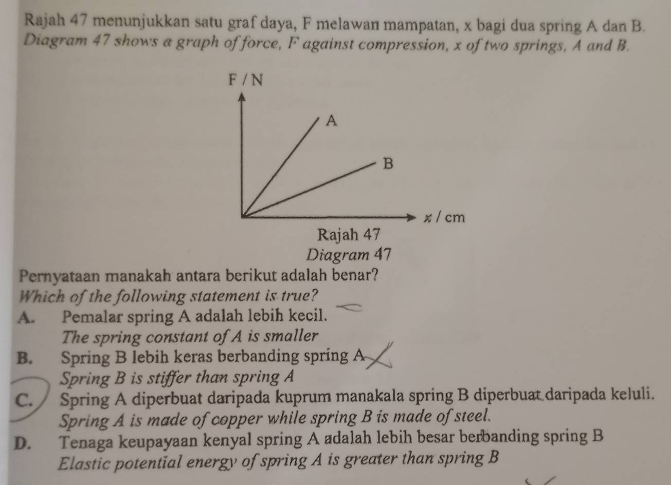 Rajah 47 menunjukkan satu graf daya, F melawan mampatan, x bagi dua spring A dan B.
Diagram 47 shows a graph of force, F against compression, x of two springs, A and B.
Diagram 47
Pernyataan manakah antara berikut adalah benar?
Which of the following statement is true?
A. Pemalar spring A adalah lebih kecil.
The spring constant of A is smaller
B. Spring B lebih keras berbanding spring A
Spring B is stiffer than spring A
C.  Spring A diperbuat daripada kuprum manakala spring B diperbuat daripada keluli.
Spring A is made of copper while spring B is made of steel.
D. Tenaga keupayaan kenyal spring A adalah lebih besar berbanding spring B
Elastic potential energy of spring A is greater than spring B