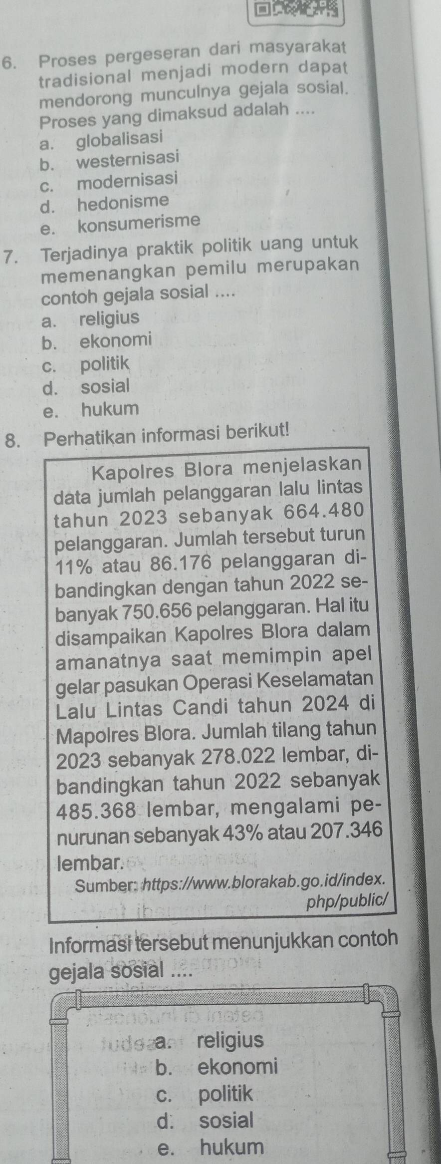 Proses pergeseran dari masyarakat
tradisional menjadi modern dapat
mendorong munculnya gejala sosial.
Proses yang dimaksud adalah ....
a. globalisasi
b. westernisasi
c. modernisasi
d. hedonisme
e. konsumerisme
7. Terjadinya praktik politik uang untuk
memenangkan pemilu merupakan
contoh gejala sosial ....
a. religius
b. ekonomi
c. politik
d. sosial
e. hukum
8. Perhatikan informasi berikut!
Kapolres Blora menjelaskan
data jumlah pelanggaran lalu lintas
tahun 2023 sebanyak 664.480
pelanggaran. Jumlah tersebut turun
11% atau 86.176 pelanggaran di-
bandingkan dengan tahun 2022 se-
banyak 750.656 pelanggaran. Hal itu
disampaikan Kapolres Blora dalam
amanatnya saat memimpin apel
gelar pasukan Operasi Keselamatan
Lalu Lintas Candi tahun 2024 di
Mapolres Blora. Jumlah tilang tahun
2023 sebanyak 278.022 lembar, di-
bandingkan tahun 2022 sebanyak
485.368 lembar, mengalami pe-
nurunan sebanyak 43% atau 207.346
lembar.
Sumber: https://www.blorakab.go.id/index.
php/public/
Informasi tersebut menunjukkan contoh
gejala sosial ....
iater
tude am religius
b. ekonomi
c. politik
d. sosial
e. hukum