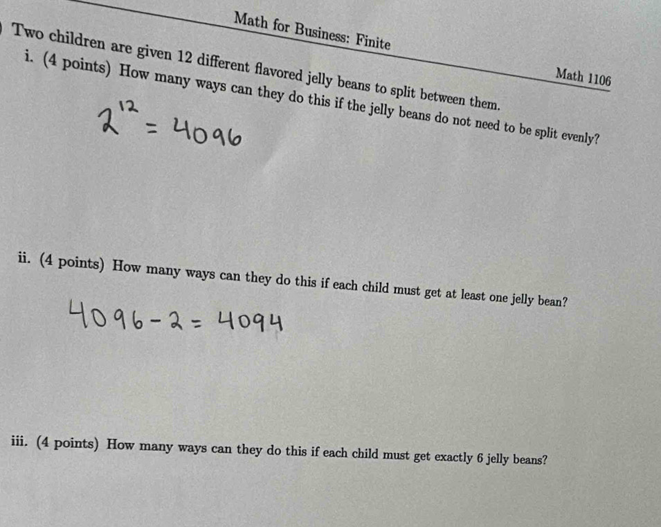 Math for Business: Finite 
Two children are given 12 different flavored jelly beans to split between them. 
Math 1106 
i. (4 points) How many ways can they do this if the jelly beans do not need to be split evenly? 
ii. (4 points) How many ways can they do this if each child must get at least one jelly bean? 
iii. (4 points) How many ways can they do this if each child must get exactly 6 jelly beans?