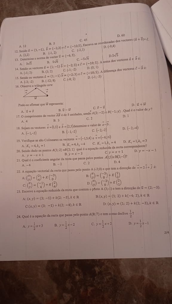 D. 60
B. 5 C. 45
12. Sendo vector a=(1,-1),vector b=(-2,3) evector c=(-10,5) , Escreva as coordenadas dos vectores
(vector a+vector 0)+vector c.
A. 12
D. (-9,4)
C. (-2,1)
A.
13. Determine a norma do vector (2,2) B. (-1,2) vector u=(-6,3). -5sqrt(6) D 5sqrt(5)
vector c=(-10;5). A soma dos vectores vector acirc vector b∈
A. 3sqrt(5) B. 5sqrt(6) C.
14. Sendo os vectores vector a=(1;-1)vector b=(-2;3) (-1;-2) D (0;1) vector c-vector b è:
A. (-1;2) B. (3;2) C
15. Sendo os vectores vector a=(1;-1)vector b=(-2;3) c vector c=(-10;5) A diferença dos vectores
A. (-3;-2) B. (-12;8) C (-8;2) D. (-1;-3)
16. Observe o triângulo uvw
Pode-se afirmar que @ representa:
D. vector u+vector w
A. vector u+vector v B vector u-vector w C. vector v-vector u
17. O comprimento do vector vector AB∈ d e 5 unidades, sendo A(2;-2) B(-1;y). Qual é o valor de y?
A. 4 B. 3 C. 2 D. 1
18. Sejam os vectores vector a=(1,3) vector b=(2,5) determine o valor de vector a-vector b.
A. (-1,-3) B. (-1,-2) C. (-2,-2) D. (-2,-4)
19. Verifique se são Colineares os vectores vector u=(-1,5;4) vector v=(-6,16)
A. K_1=4,k_2=1 B. K_1=4,k_2=4 C. K_1=1,k_2=4 D. K_1=1,k_2=3
20. Sendo dado os pontos A(1;2) eB (2;1) qual é a equação reduzida da recta correspondente?
A. y=-x+1 B. y=x-3 C y=x+1 D. y=-x-1
21. Qual é o coeficiente angular da recta que passa pelos pontos A(1;3)cB(2;-1)?
A. −4 B. - 2 C. 2 D. 4
22. A equação vectorial da recta que passa pelo ponto A(-3;0) e que tem a direcção de vector v=2vector i+vector j é:
A: beginpmatrix x yendpmatrix =beginpmatrix 2 4endpmatrix +Kbeginpmatrix -3 0endpmatrix B: beginpmatrix x yendpmatrix =beginpmatrix -3 0endpmatrix +Kbeginpmatrix 1 2endpmatrix
C: beginpmatrix x yendpmatrix =beginpmatrix -1 4endpmatrix +Kbeginpmatrix 2 4endpmatrix D. beginpmatrix x yendpmatrix =beginpmatrix -3 0endpmatrix +Kbeginpmatrix 2 1endpmatrix
23. Escreve a equação reduzida da recta que contem o pônto (3;-1) e tem a direcção de vector u=(2;-3).
A: (x,y)=(3;-1)+k(2;-3),k∈ R B:(x,y)=(1;2)+k(-4;2),k∈ R
C:(x,y)=(3;-1)+k(2;-4),k∈ R D: (x,y)=(1;2)+k(2;-3),k∈ R
24. Qual é a equação da recta que passa pelo ponto A(8;7) e tem como declive  1/2 
A. y= 1/2 x+3 B. y= 1/2 x-2 C. y= 1/2 x+2 D. y= 1/2 x-1
2/4