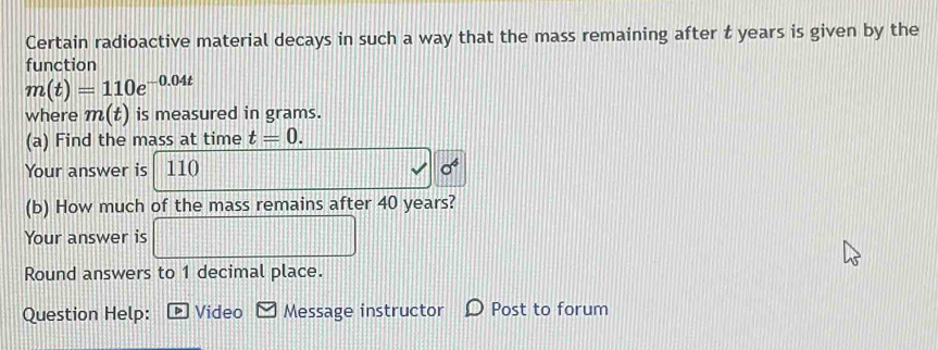 Certain radioactive material decays in such a way that the mass remaining after t years is given by the 
function
m(t)=110e^(-0.04t)
where m(t) is measured in grams. 
(a) Find the mass at time t=0. 
Your answer is 110 sigma^6
(b) How much of the mass remains after 40 years? 
Your answer is □ 
Round answers to 1 decimal place. 
Question Help: * Video Message instructor Post to forum