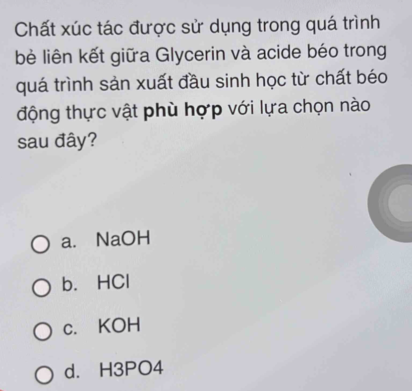 Chất xúc tác được sử dụng trong quá trình
bẻ liên kết giữa Glycerin và acide béo trong
quá trình sản xuất đầu sinh học từ chất béo
động thực vật phù hợp với lựa chọn nào
sau đây?
a. NaOH
b. HCl
c. KOH
d. H3PO4