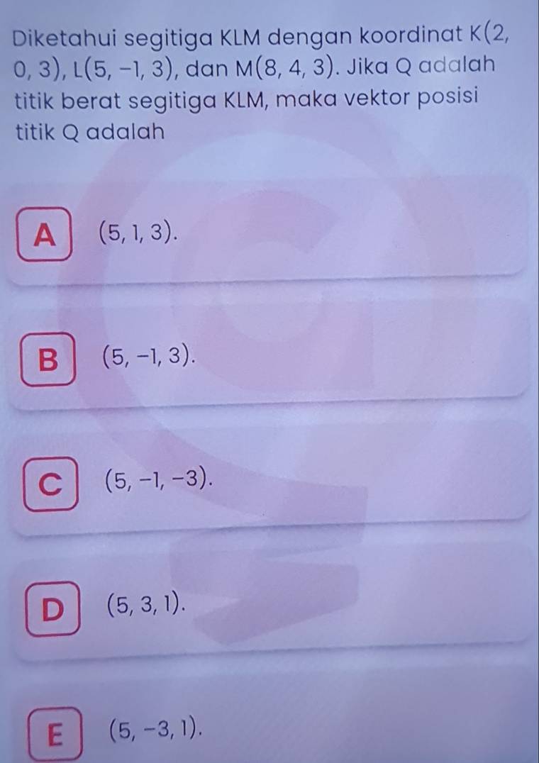 Diketahui segitiga KLM dengan koordinat K(2,
0,3), L(5,-1,3) , dan M(8,4,3). Jika Q adalah
titik berat segitiga KLM, maka vektor posisi
titik Q adalah
A (5,1,3).
B (5,-1,3).
C (5,-1,-3).
D (5,3,1).
E (5,-3,1).