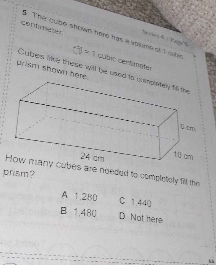 centimeter.
5 The cube shown here has a volume of 1 cubin
Series 4 / Page'
=1 
|. cubic centimeter
prism shown here.
Cubes like these will be used t
es are needed to completely fill the
prism?
A 1,280 C 1,440
B 1,480 D Not here
6A