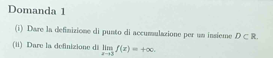 Domanda 1 
(i) Dare la definizione di punto di accumulazione per un ínsieme D⊂ R. 
(ii) Dare la definizione di limlimits _xto 3f(x)=+∈fty.