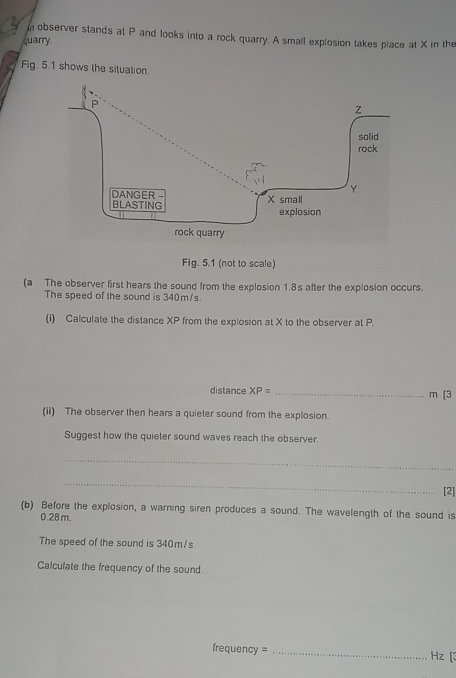 observer stands at P and looks into a rock quarry. A small explosion takes place at X in the 
quarry 
Fig. 5.1 shows the situation. 
Fig. 5.1 (not to scale) 
(a The observer first hears the sound from the explosion 1.8s after the explosion occurs. 
The speed of the sound is 340m/s. 
(i) Calculate the distance XP from the explosion at X to the observer at P. 
distance XP= _ m [3 
(ii) The observer then hears a quieter sound from the explosion. 
Suggest how the quieter sound waves reach the observer. 
_ 
_ 
[2] 
(b) Before the explosion, a warning siren produces a sound. The wavelength of the sound is
0.28 m. 
The speed of the sound is 340m/s
Calculate the frequency of the sound.
frequency = _ Hz [