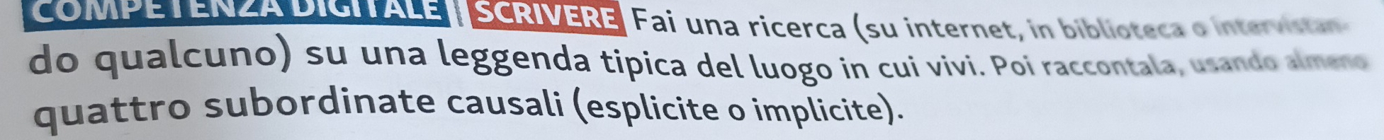 COMPETENZA PISIALE | SCRIVERE Fai una ricerca (su internet, in biblioteca o intervistan 
do qualcuno) su una leggenda tipica del luogo in cui vivi. Poi raccontala, usando almeno 
quattro subordinate causali (esplicite o implicite).