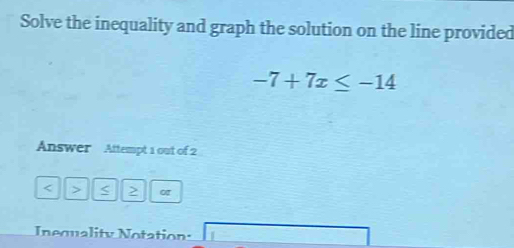 Solve the inequality and graph the solution on the line provided
-7+7x≤ -14
Answer Attempt 1 out of 2 
< > < > 
Inequality Notation: □