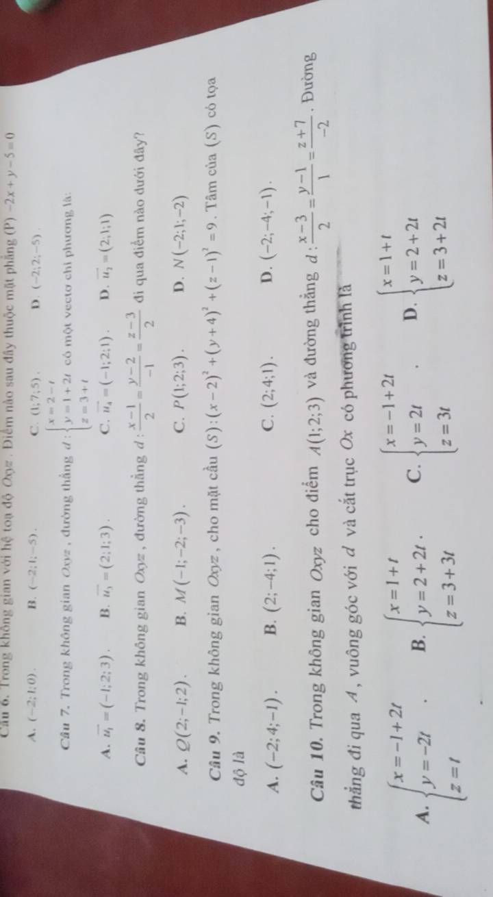 Cầu 6. Trong không gian với hệ toạ độ Oyz . Điểm nào sau đây thuộc mặt phẳng (P) -2x+y-5=0
A. (-2;1;0). B. (-2;1;-5). C. (1;7;5). D. (-2;2;-5).
Câu 7. Trong không gian Oxyz , đường thắng d:beginarrayl x=2-t y=1+2t z=3+tendarray. có một vectơ chi phương là:
A. vector u_1=(-1;2;3). B. overline u_3=(2;1;3). C. vector u_4=(-1;2:1). D. vector u_2=(2;1;1)
Câu 8. Trong không gian Oxyz , đường thẳng d :  (x-1)/2 = (y-2)/-1 = (z-3)/2  đi qua điểm nào dưới đây?
A. Q(2;-1;2). B. M(-1;-2;-3). C. P(1;2;3). D. N(-2;1;-2)
Câu 9. Trong không gian Oxyz , cho mặt cầu (S):(x-2)^2+(y+4)^2+(z-1)^2=9. Tâm của (S) có tọa
độ là
A. (-2;4;-1). B. (2;-4;1). C. (2;4;1). D. (-2;-4;-1).
Cầu 10. Trong không gian Oxyz cho điểm A(1;2;3) và đường thẳng d :  (x-3)/2 = (y-1)/1 = (z+7)/-2 . Đường
thẳng đi qua 4 , vuông góc với đ và cắt trục Ox có phương trình là
A. beginarrayl x=-1+2t y=-2t z=tendarray. . B. beginarrayl x=1+t y=2+2t·  z=3+3tendarray. C. beginarrayl x=-1+2t y=2t z=3tendarray. . D. beginarrayl x=1+t y=2+2t z=3+2tendarray.