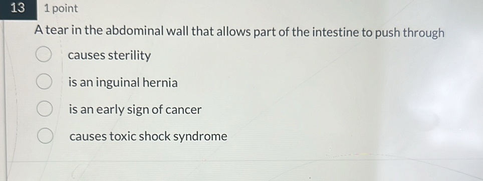 13 1 point
A tear in the abdominal wall that allows part of the intestine to push through
causes sterility
is an inguinal hernia
is an early sign of cancer
causes toxic shock syndrome