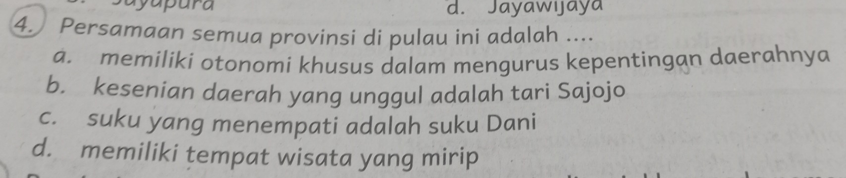 d. Jayawıjaya
4. Persamaan semua provinsi di pulau ini adalah ....
a. memiliki otonomi khusus dalam mengurus kepentingan daerahnya
b. kesenian daerah yang unggul adalah tari Sajojo
c. suku yang menempati adalah suku Dani
d. memiliki tempat wisata yang mirip