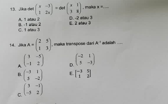 Jika det beginpmatrix x&-3 1&2xendpmatrix = det beginpmatrix x&1 3&8endpmatrix , maka x= _
A. 1 atau 2 D. -2 atau 3
B. -1 atau 2 E. 2 atau 3
C. 1 atau 3
14. Jika A=beginpmatrix 2&5 1&3endpmatrix , maka transpose dari A^(-1) adalah ....
A. beginpmatrix 3&-5 -1&2endpmatrix
D. beginpmatrix -2&1 5&-3endpmatrix
B. beginpmatrix -3&1 5&-2endpmatrix E. beginbmatrix -3&5 1&2endbmatrix
C. beginpmatrix 3&-1 -5&2endpmatrix