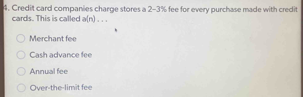 Credit card companies charge stores a 2-3% fee for every purchase made with credit
cards. This is called a(n)...
Merchant fee
Cash advance fee
Annual fee
Over-the-limit fee