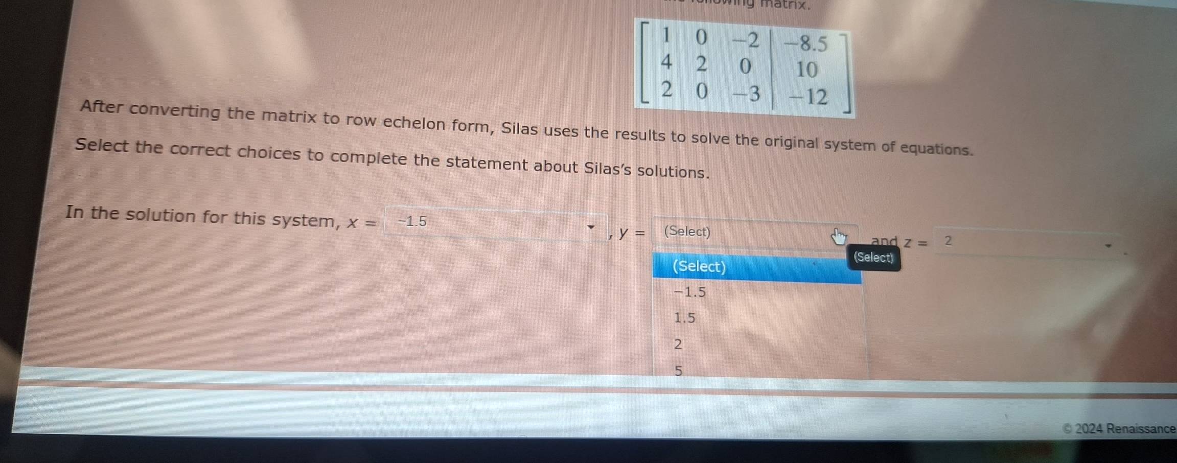 wing mathx.
After converting the matrix to row echelon form, Silas uses the results to solve the original system of equations.
Select the correct choices to complete the statement about Silas's solutions.
In the solution for this system, x=-1.5 y= (Select) 2
and z=
(Select)
(Select)
-1.5
1.5
5
© 2024 Renaissance