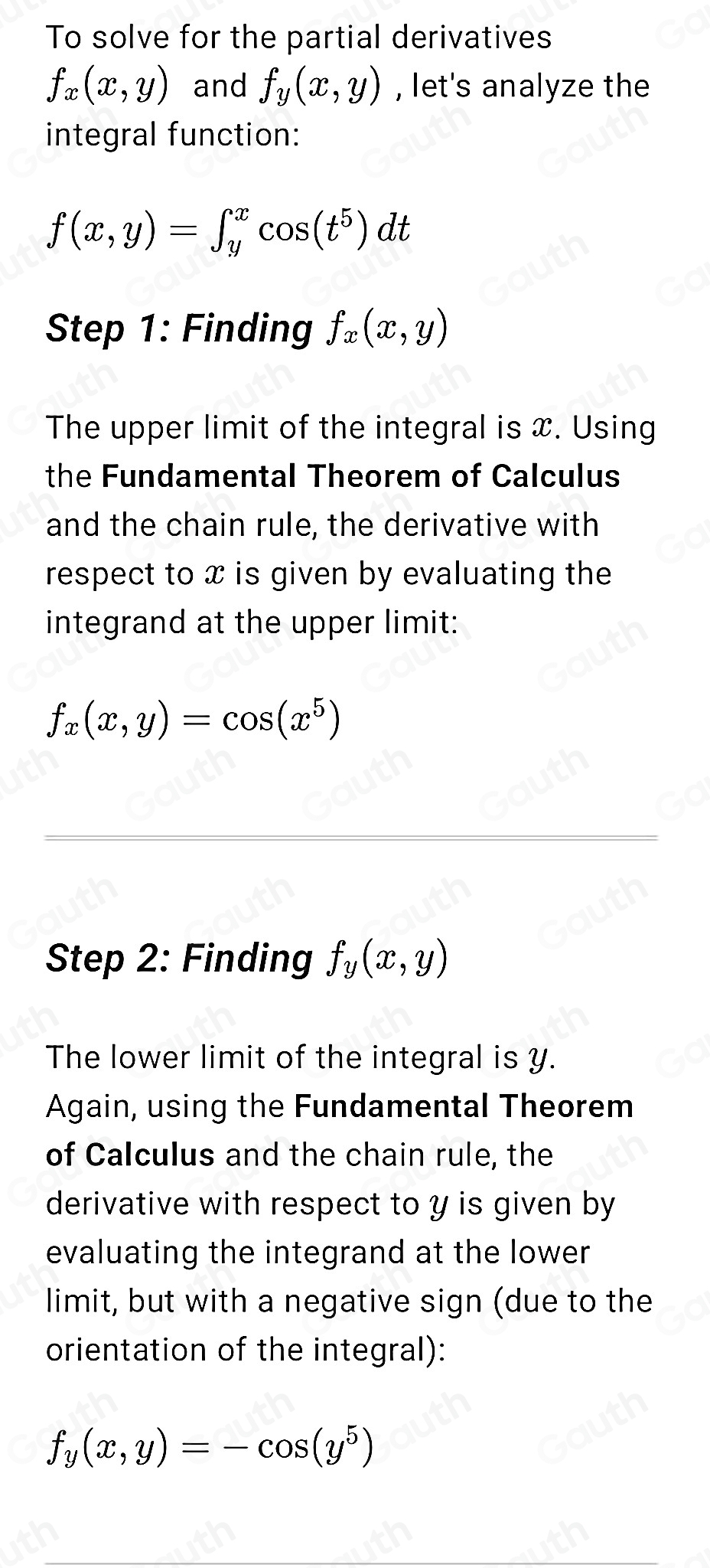 To solve for the partial derivatives
f_x(x,y) and f_y(x,y) , let's analyze the 
integral function:
f(x,y)=∈t _y^(xcos (t^5))dt
Step 1: Finding f_x(x,y)
The upper limit of the integral is x. Using 
the Fundamental Theorem of Calculus 
and the chain rule, the derivative with 
respect to x is given by evaluating the 
integrand at the upper limit:
f_x(x,y)=cos (x^5)
Step 2: Finding f_y(x,y)
The lower limit of the integral is y. 
Again, using the Fundamental Theorem 
of Calculus and the chain rule, the 
derivative with respect to y is given by 
evaluating the integrand at the lower 
limit, but with a negative sign (due to the 
orientation of the integral):
f_y(x,y)=-cos (y^5)