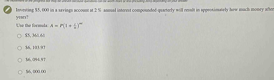 The movement of the progress bar may be uneven because questions can be worth more or less (including zero) depending on your answer 
Investing $5, 000 in a savings account at 2 % annual interest compounded quarterly will result in approximately how much money after
years?
Use the formula: A=P(1+ r/m )^ml
$5, 361.61
$6, 103.97
$6, 094.97
$6, 000.00