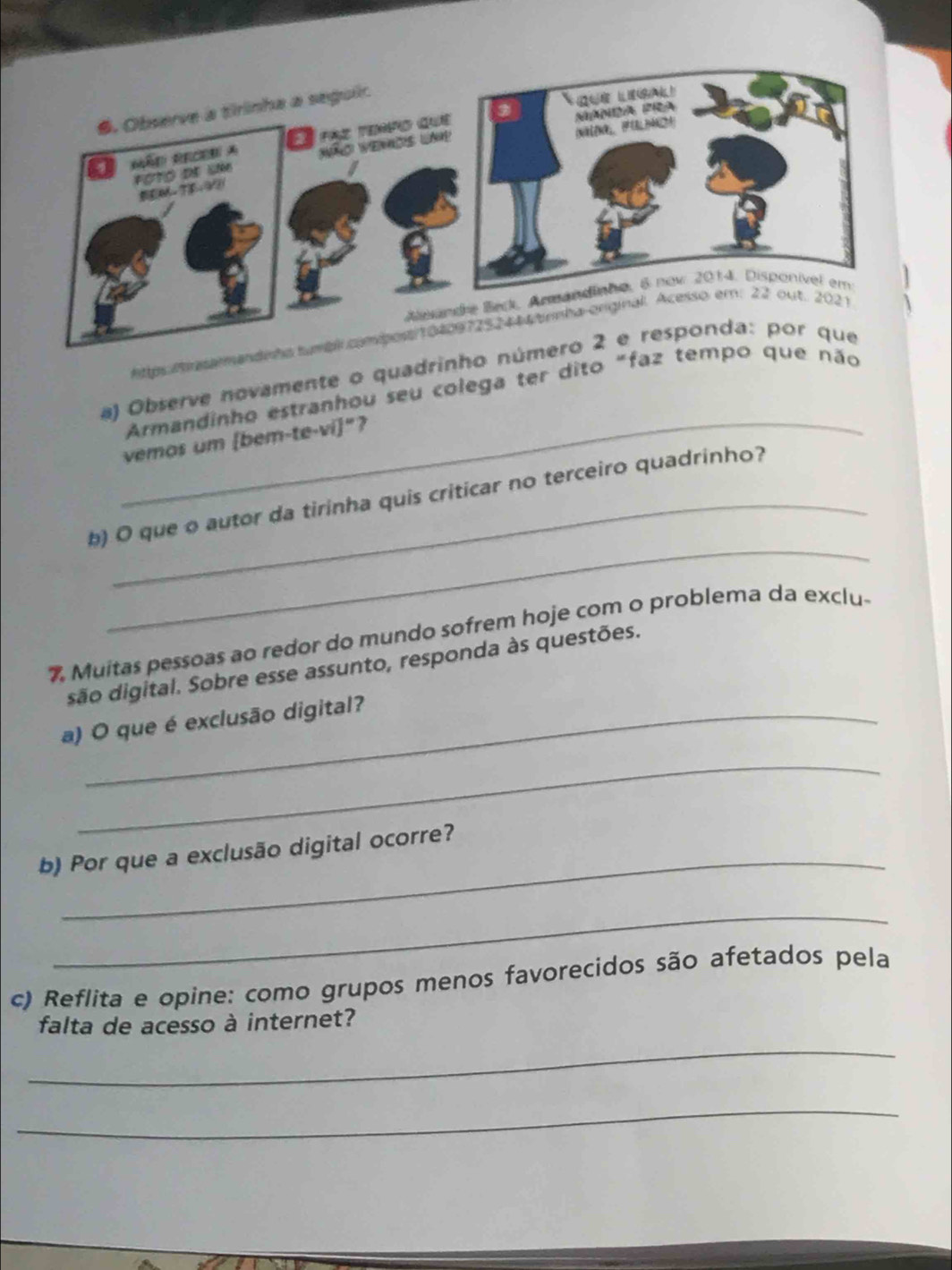 Observe novamente o quadrinh 
Armandinho estranhou seu colega ter dito "f 
vemos um [bem-te-vi]"? 
_ 
b) O que o autor da tirinha quis criticar no terceiro quadrinho? 
% Muitas pessoas ao redor do mundo sofrem hoje com o problema da exclu- 
são digital. Sobre esse assunto, responda às questões. 
a) O que é exclusão digital? 
_ 
b) Por que a exclusão digital ocorre? 
_ 
c) Reflita e opine: como grupos menos favorecidos são afetados pela 
falta de acesso à internet? 
_ 
_