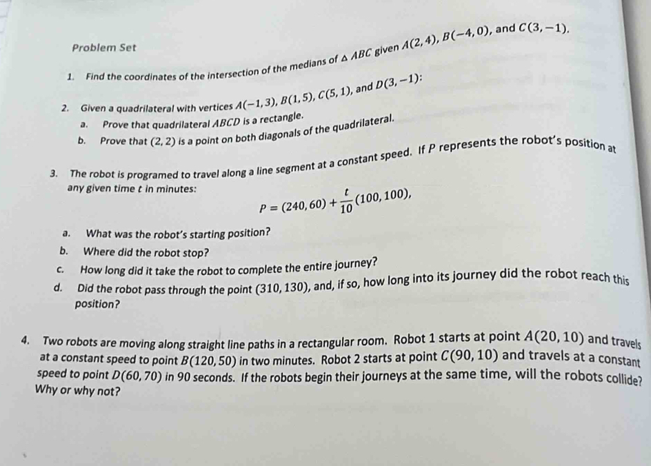 Problem Set 
1. Find the coordinates of the intersection of the medians of △ ABC given A(2,4), B(-4,0) , and C(3,-1). 
2. Given a quadrilateral with vertices A(-1,3), B(1,5), C(5,1) , and D(3,-1)
a. Prove that quadrilateral ABCD is a rectangle. 
b. Prove that (2,2) is a point on both diagonals of the quadrilateral. 
3. The robot is programed to travel along a line segment at a constant speed. If P represents the robot’s position at 
any given time t in minutes : P=(240,60)+ t/10 (100,100), 
a. What was the robot’s starting position? 
b. Where did the robot stop? 
c. How long did it take the robot to complete the entire journey? 
d. Did the robot pass through the point (310,130) , and, if so, how long into its journey did the robot reach this 
position? 
4. Two robots are moving along straight line paths in a rectangular room. Robot 1 starts at point A(20,10) and travels 
at a constant speed to point B(120,50) in two minutes. Robot 2 starts at point C(90,10) and travels at a constant 
speed to point D(60,70) in 90 seconds. If the robots begin their journeys at the same time, will the robots collide? 
Why or why not?