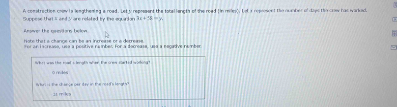 A construction crew is lengthening a road. Let y represent the total length of the road (in miles). Let x represent the number of days the crew has worked.
Suppose that x and y are related by the equation 3x+58=y. 
Answer the questions below.
Note that a change can be an increase or a decrease.
For an increase, use a positive number. For a decrease, use a negative number.
What was the road's length when the crew started working?
0 miles
What is the change per day in the road's length?
24 miles