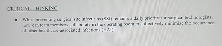 CRITICAL THINKING 
While preventing surgical site infections (SSI) remains a daily priority for surgical technologists, 
how can team members collaborate in the operating room to collectively minimize the occurrence 
of other healthcare-associated infections (HAI)?