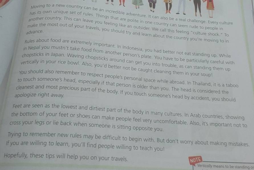 Moving to a new country can be an incredible adventure. It can also be a real challenge. Every culture 
has its own unique set of rules. Things that are polite in one country can seem rude to people in 
another country. This can leave you feeling like an outsider. We call this feeling "culture shock." To 
advance. 
make the most out of your travels, you should try and learn about the country you're moving to in 
Rules about food are extrernely important. In Indonesia, you had better not eat standing up. While 
in Nepal you mustn’t take food from another person's plate. You have to be particularly careful with 
chopsticks in Japan. Waving chopsticks around can get you into trouble, as can standing them up 
vertically in your rice bowl. Also, you'd better not be caught cleaning them in your soup! 
You should also remember to respect people's personal space while abroad. In Thailand, it is a taboo 
to touch someone’s head, especially if that person is older than you. The head is considered the 
cleanest and most precious part of the body. If you touch someone's head by accident, you should 
apologize right away. 
Feet are seen as the lowest and dirtiest part of the body in many cultures. In Arab countries, showing 
the bottom of your feet or shoes can make people feel very uncomfortable. Also, it's important not to 
cross your legs or lie back when someone is sitting opposite you. 
Trying to remember new rules may be difficult to begin with. But don't worry about making mistakes. 
If you are willing to learn, you’ll find people willing to teach you! 
Hopefully, these tips will help you on your travels. 
NOTE 
Vertically means to be standing o