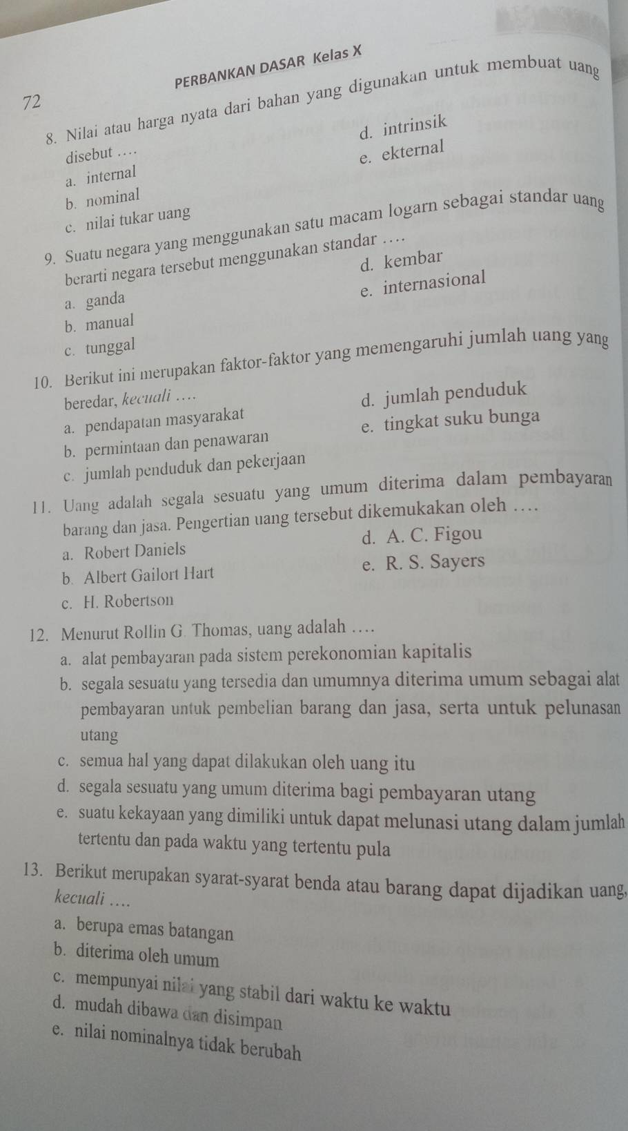 PERBANKAN DASAR Kelas X
72
8. Nilai atau harga nyata dari bahan yang digunakan untuk membuat uang
a. internal d. intrinsik
disebut …
e. ekternal
b. nominal
c. nilai tukar uang
9. Suatu negara yang menggunakan satu macam logarn sebagai standar uang
berarti negara tersebut menggunakan standar …
a. ganda d. kembar
e. internasional
b. manual
c. tunggal
10. Berikut ini merupakan faktor-faktor yang memengaruhi jumlah uang yang
beredar, kecuali ….
a. pendapatan masyarakat d. jumlah penduduk
b. permintaan dan penawaran e. tingkat suku bunga
c. jumlah penduduk dan pekerjaan
11. Uang adalah segala sesuatu yang umum diterima dalam pembayaram
barang dan jasa. Pengertian uang tersebut dikemukakan oleh …
a. Robert Daniels d. A. C. Figou
b. Albert Gailort Hart e. R. S. Sayers
c. H. Robertson
12. Menurut Rollin G. Thomas, uang adalah …
a. alat pembayaran pada sistem perekonomian kapitalis
b. segala sesuatu yang tersedia dan umumnya diterima umum sebagai alat
pembayaran untuk pembelian barang dan jasa, serta untuk pelunasan
utang
c. semua hal yang dapat dilakukan oleh uang itu
d. segala sesuatu yang umum diterima bagi pembayaran utang
e. suatu kekayaan yang dimiliki untuk dapat melunasi utang dalam jumlah
tertentu dan pada waktu yang tertentu pula
13. Berikut merupakan syarat-syarat benda atau barang dapat dijadikan uang,
kecuali ....
a. berupa emas batangan
b. diterima oleh umum
c. mempunyai nilai yang stabil dari waktu ke waktu
d. mudah dibawa dan disimpan
e. nilai nominalnya tidak berubah