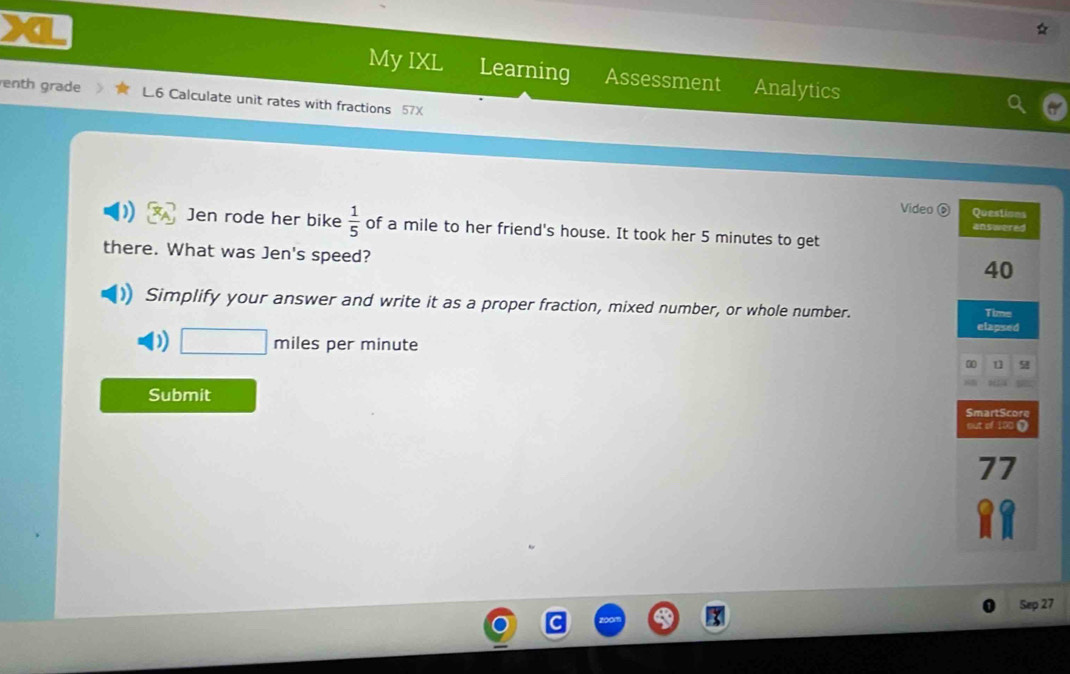 My IXL Learning Assessment Analytics 
enth grade L.6 Calculate unit rates with fractions 57X 
Video Questions 
Jen rode her bike  1/5  of a mile to her friend's house. It took her 5 minutes to get 
answered 
there. What was Jen's speed?
40
Simplify your answer and write it as a proper fraction, mixed number, or whole number. Time 
elapsed 
) □ m iles per minute 
00 u 9 
Submit 
SmartScore 
out of 100 0 
77 
Sep 27