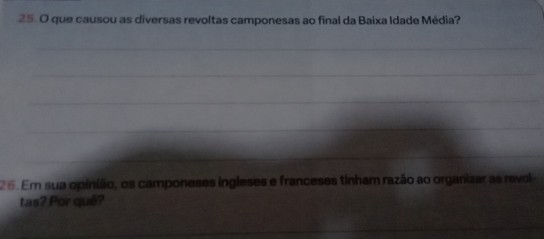 que causou as diversas revoltas camponesas ao final da Baixa Idade Média? 
_ 
_ 
_ 
_ 
_ 
26. Em sua opinião, os camponeses ingleses e franceses tinham razão ao organizar as revol- 
tas? Por quê? 
__