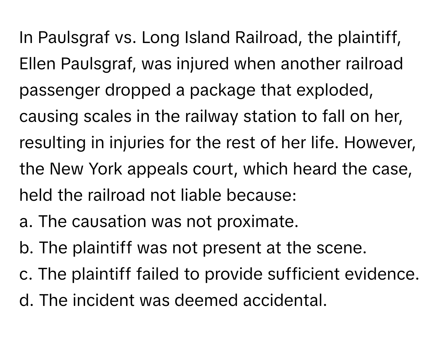 In Paulsgraf vs. Long Island Railroad, the plaintiff, Ellen Paulsgraf, was injured when another railroad passenger dropped a package that exploded, causing scales in the railway station to fall on her, resulting in injuries for the rest of her life. However, the New York appeals court, which heard the case, held the railroad not liable because:

a. The causation was not proximate. 
b. The plaintiff was not present at the scene. 
c. The plaintiff failed to provide sufficient evidence. 
d. The incident was deemed accidental.