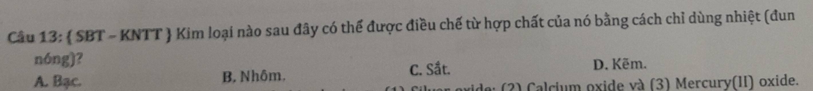  SBT - KNTT ) Kim loại nào sau đây có thể được điều chế từ hợp chất của nó bằng cách chỉ dùng nhiệt (đun
nóng)?
C. Sầt.
A. Bạc. B. Nhôm, D. Kẽm.
ide: (2) Calcium oxide và (3) Mercury(II) oxide.