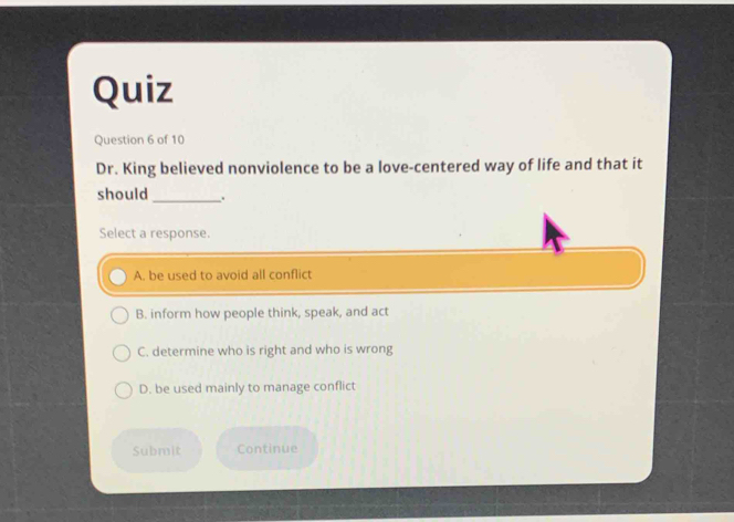 Quiz
Question 6 of 10
Dr. King believed nonviolence to be a love-centered way of life and that it
should_ .
Select a response.
A. be used to avoid all conflict
B. inform how people think, speak, and act
C. determine who is right and who is wrong
D. be used mainly to manage conflict
Submit Continue