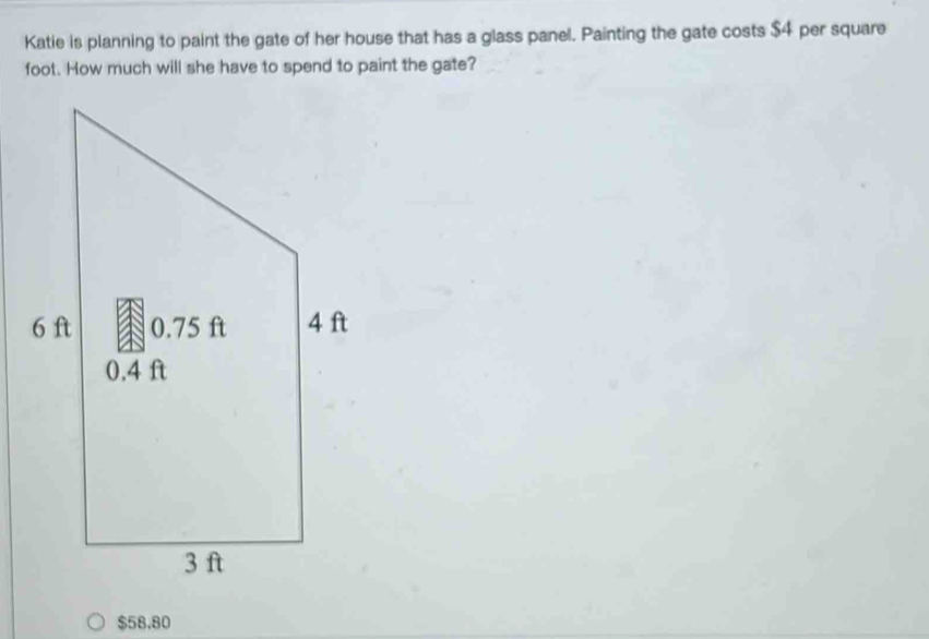 Katie is planning to paint the gate of her house that has a glass panel. Painting the gate costs $4 per square
foot. How much will she have to spend to paint the gate?
$58,80