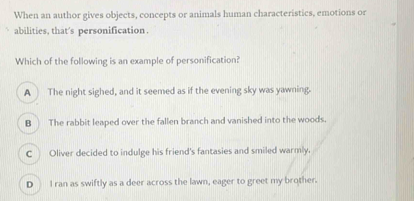 When an author gives objects, concepts or animals human characteristics, emotions or
abilities, that's personification .
Which of the following is an example of personification?
A The night sighed, and it seemed as if the evening sky was yawning.
B  The rabbit leaped over the fallen branch and vanished into the woods.
C Oliver decided to indulge his friend's fantasies and smiled warmly.
D I ran as swiftly as a deer across the lawn, eager to greet my brother.