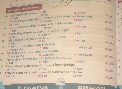 Choose the corract answer:
fall.
24- We have lived here._
c) since
the day of her arrival from pairs.
25 She has been in Suhag._ a) ever b) for
d) ego
_
o) since kindergarten, I have lived in this house. b) when
c) ago
d) for
b) When
c) Since 4
26° a) For
≥7- I have stayed with my aunt b) since a fortnight.
d) Ago
c) by
4.
□) for
28- My uncle has stayed abroad. b) for_ years.
d) ever
c) when
fish when I was in Aswan. ED
□) ago
d) since
29- I lost a) have eaten
b) ate c) had eaten 5L
d) eat
30- The last time !_ Retal was in 2020. b) was seen c) have seen dì saw
a) was seeing 52
31- My uncle started to teach English 20 years........
a) for b) ago c) when B
- I have stayed with my aunt._ b) for a fortnight ago.
d) since
54
d) when
a) since
c) ago
1= I haven`t met Mr. Tarek.... the last time I met him. c) for
a) since b) ago
55
d) when
100
Mr. Kareem ElRakik 0106143790s